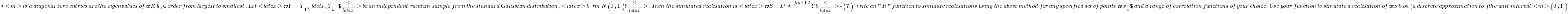 Lambda<m> is a diagonal matrix whose non-zero entries are the eigenvalues of $R$, in order from largest to smallest. Let <latex>$Y=\{Y_1,\ldots,Y_n\}$</latex> be an independent random sample from the standard Gaussian distribution, <latex>${\rm N}(0,1)$</latex>. Then the simulated realisation is <latex>$S = D \Lambda^{\frac{1}{2}} Y$</latex> 
  - (7) Write an ''R'' function to simulate realisations using the above method for any specified set of points $x_i$ and a range of correlation functions of your choice. Use your function to simulate a realisation of $S$ on (a discrete approximation to) the unit interval <m>(0,1)